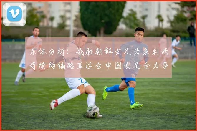 东体分析：战胜朝鲜女足为米利西奇续约铺路亚运会中国女足全力争金