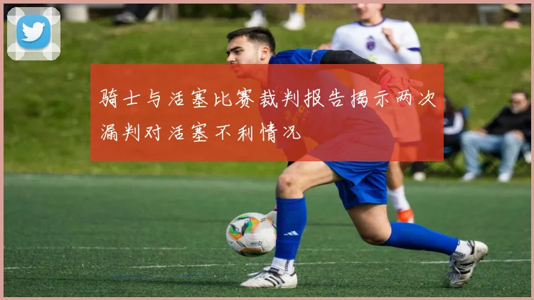 骑士与活塞比赛裁判报告揭示两次漏判对活塞不利情况