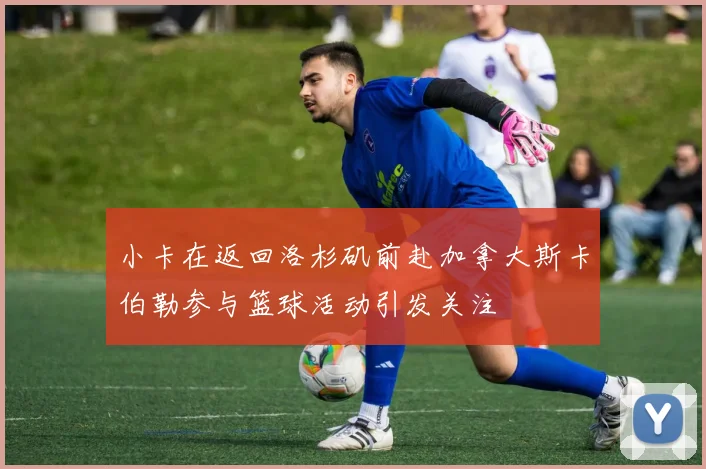 小卡在返回洛杉矶前赴加拿大斯卡伯勒参与篮球活动引发关注