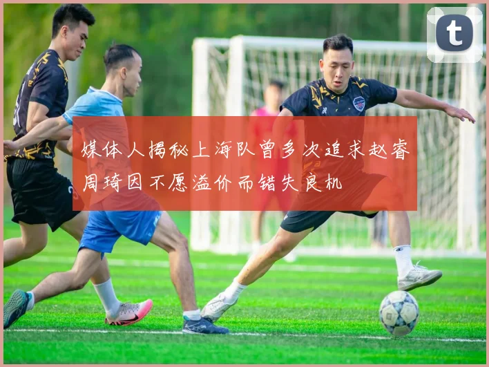 媒体人揭秘上海队曾多次追求赵睿周琦因不愿溢价而错失良机
