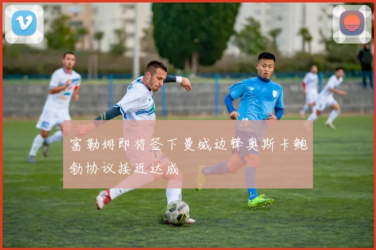 富勒姆即将签下曼城边锋奥斯卡鲍勃协议接近达成