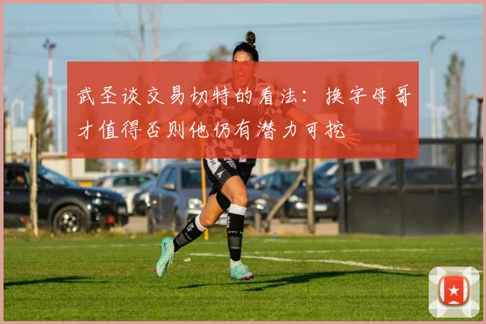 武圣谈交易切特的看法：换字母哥才值得否则他仍有潜力可挖