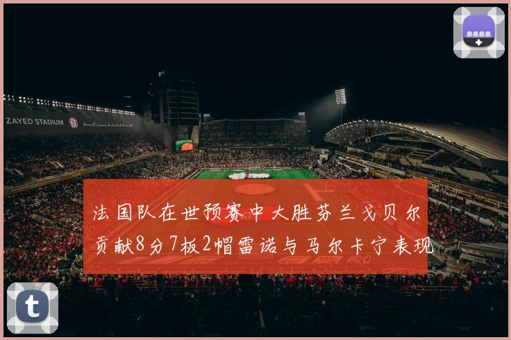 法国队在世预赛中大胜芬兰戈贝尔贡献8分7板2帽雷诺与马尔卡宁表现抢眼