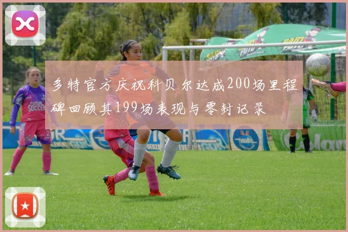 多特官方庆祝科贝尔达成200场里程碑回顾其199场表现与零封记录