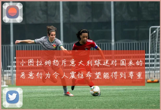 小图拉姆怒斥意大利球迷对国米的恶意行为令人震惊希望能得到尊重与支持