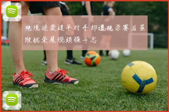 绝境逆袭追平对手却遭绝杀赛后虽败犹荣展现顽强斗志
