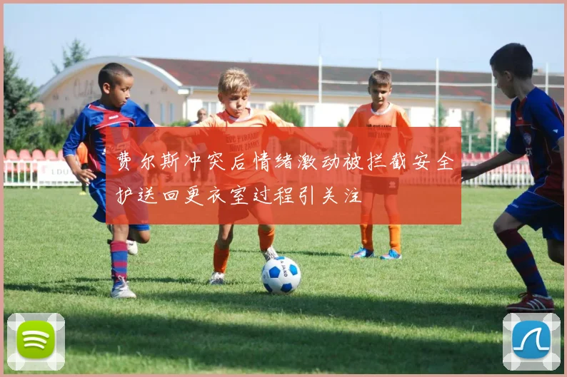 费尔斯冲突后情绪激动被拦截安全护送回更衣室过程引关注