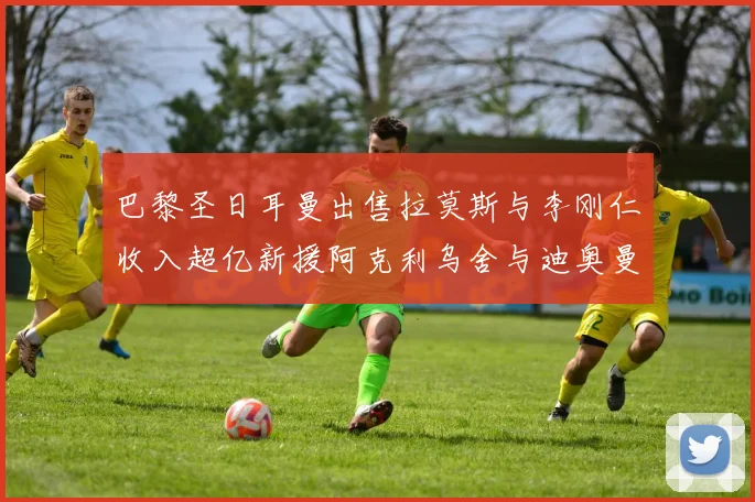 巴黎圣日耳曼出售拉莫斯与李刚仁收入超亿新援阿克利乌舍与迪奥曼德即将加盟