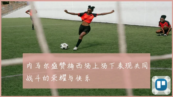 内马尔盛赞梅西场上场下表现共同战斗的荣耀与快乐