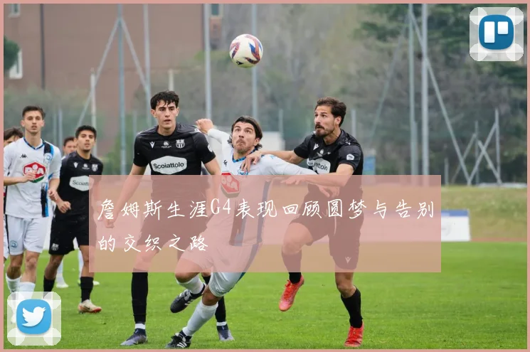詹姆斯生涯G4表现回顾圆梦与告别的交织之路