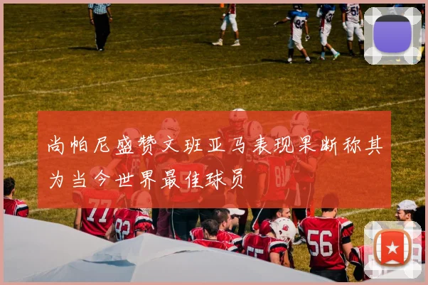 尚帕尼盛赞文班亚马表现果断称其为当今世界最佳球员