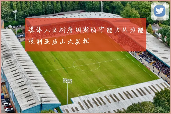 媒体人分析詹姆斯防守能力认为能限制亚历山大发挥