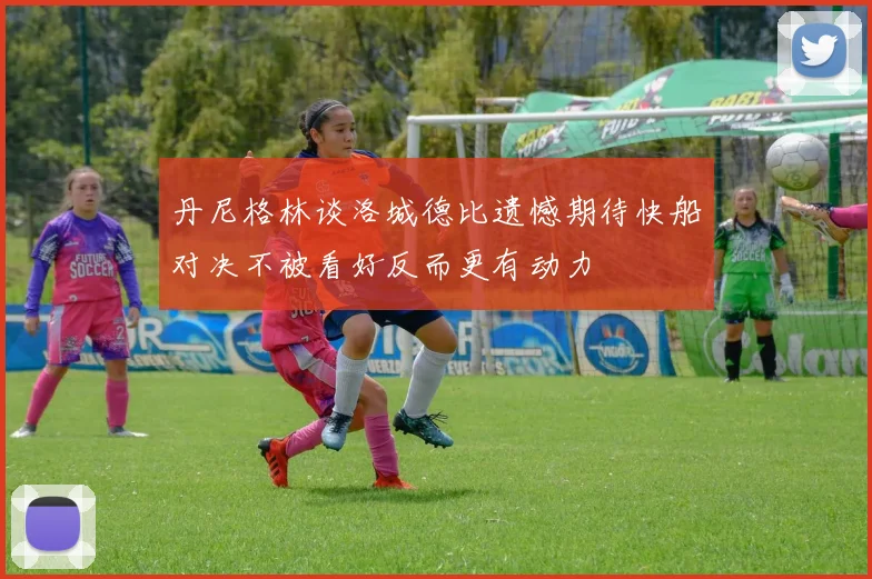 丹尼格林谈洛城德比遗憾期待快船对决不被看好反而更有动力