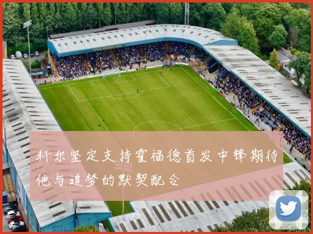 科尔坚定支持霍福德首发中锋期待他与追梦的默契配合