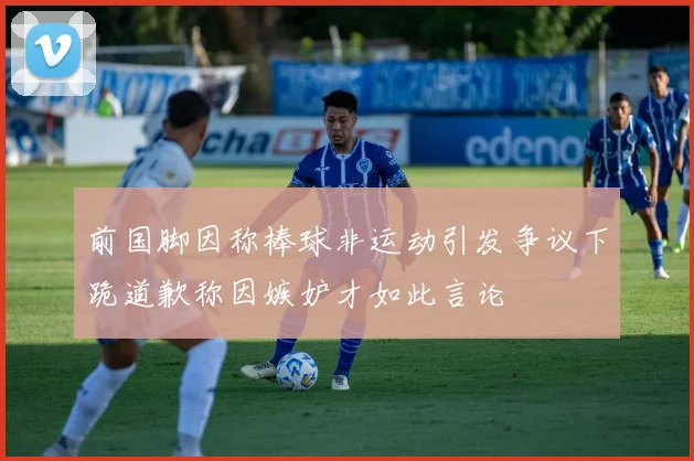 前国脚因称棒球非运动引发争议下跪道歉称因嫉妒才如此言论
