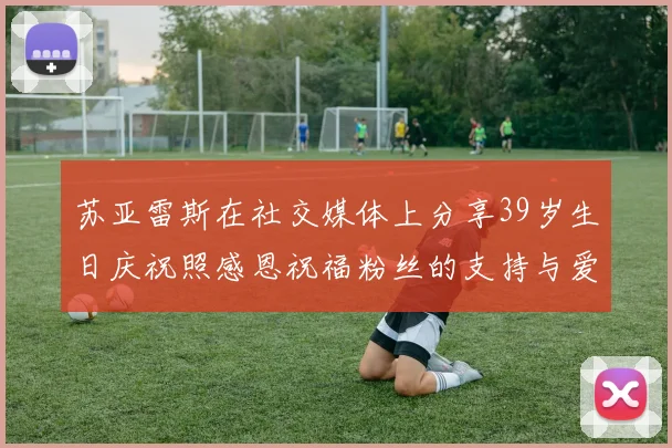 苏亚雷斯在社交媒体上分享39岁生日庆祝照感恩祝福粉丝的支持与爱护