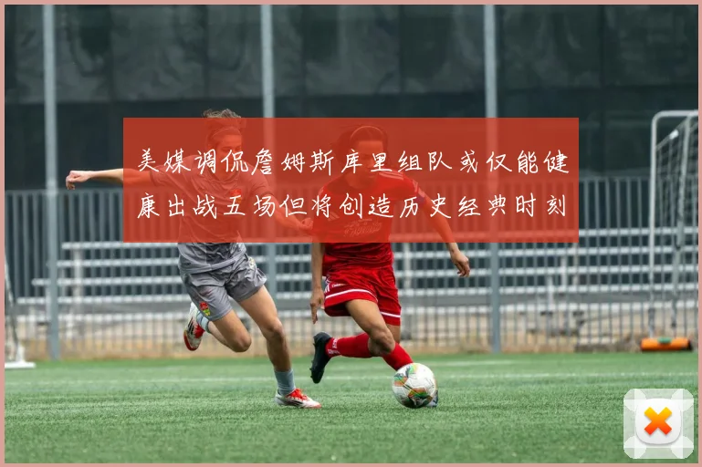 美媒调侃詹姆斯库里组队或仅能健康出战五场但将创造历史经典时刻