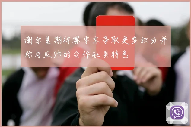 谢尔基期待赛季末争取更多积分并称与瓜帅的合作独具特色