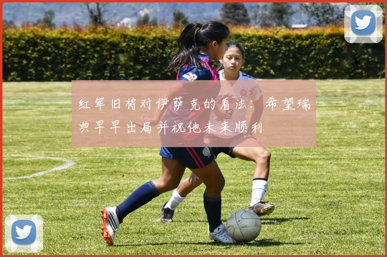 红军旧将对伊萨克的看法：希望瑞典早早出局并祝他未来顺利