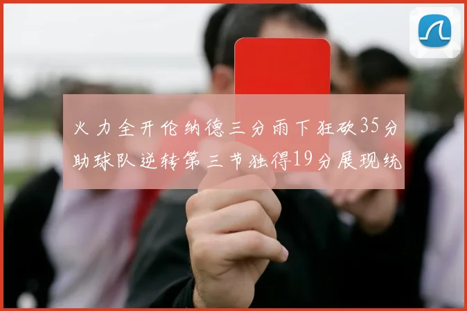 火力全开伦纳德三分雨下狂砍35分助球队逆转第三节独得19分展现统治力