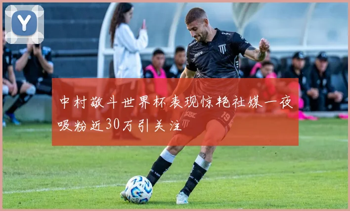 中村敬斗世界杯表现惊艳社媒一夜吸粉近30万引关注