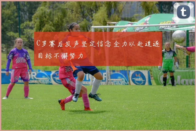 C罗赛后发声坚定信念全力以赴追逐目标不懈努力